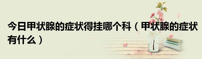 今日甲状腺的症状得挂哪个科(甲状腺的症状有什么)