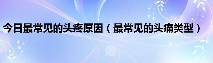今日最常见的头疼原因(最常见的头痛类型)