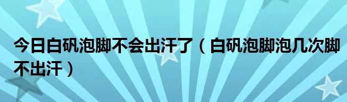今日白矾泡脚不会出汗了(白矾泡脚泡几次脚不出汗)