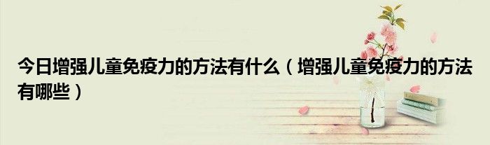 今日增强儿童免疫力的方法有什么(增强儿童免疫力的方法有哪些)