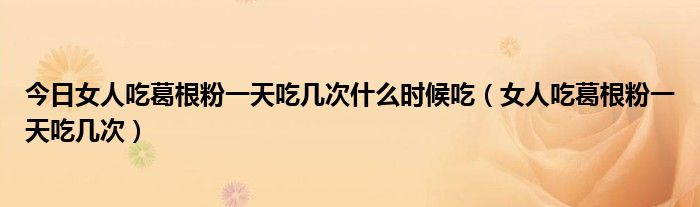 今日女人吃葛根粉一天吃几次什么时候吃(女人吃葛根粉一天吃几次)