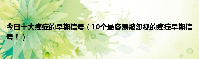 今日十大癌症的早期信号(10个最容易被忽视的癌症早期信号!)