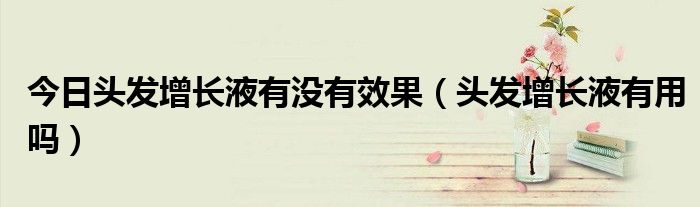 今日头发增长液有没有效果(头发增长液有用吗)