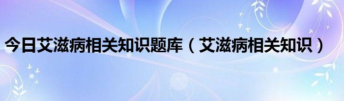 今日艾滋病相关知识题库(艾滋病相关知识)