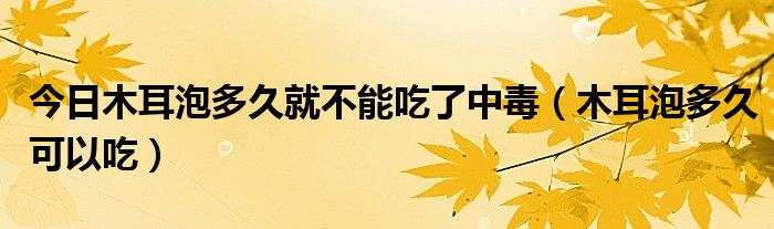 今日木耳泡多久就不能吃了中毒(木耳泡多久可以吃)