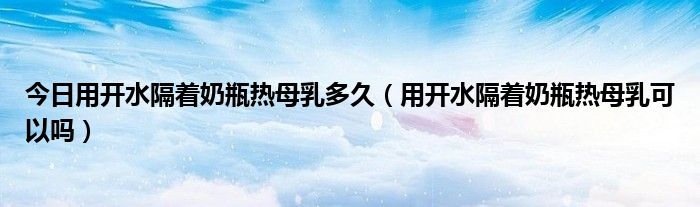 今日用开水隔着奶瓶热母乳多久(用开水隔着奶瓶热母乳可以吗)