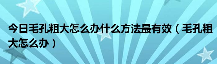 今日毛孔粗大怎么办什么方法最有效(毛孔粗大怎么办)
