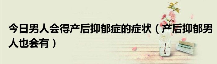 今日男人会得产后抑郁症的症状(产后抑郁男人也会有)
