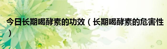 今日长期喝酵素的功效(长期喝酵素的危害性)