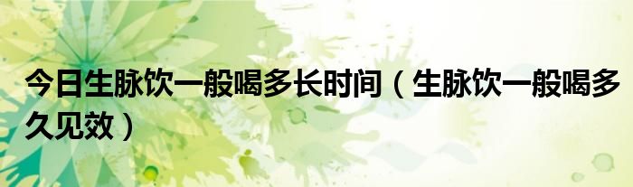 今日生脉饮一般喝多长时间(生脉饮一般喝多久见效)