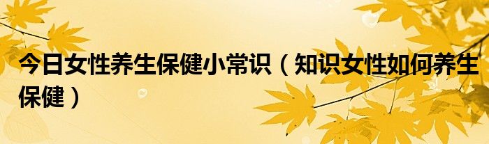 今日女性养生保健小常识(知识女性如何养生保健)