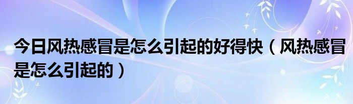 今日风热感冒是怎么引起的好得快(风热感冒是怎么引起的)