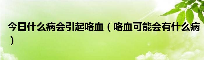 今日什么病会引起咯血(咯血可能会有什么病)