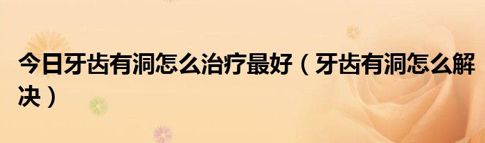 今日牙齿有洞怎么治疗最好(牙齿有洞怎么解决)