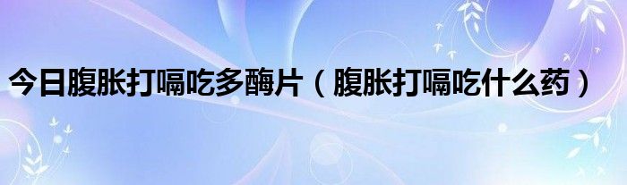 今日腹胀打嗝吃多酶片(腹胀打嗝吃什么药)
