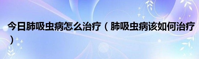 今日肺吸虫病怎么治疗(肺吸虫病该如何治疗)