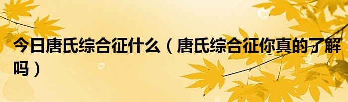 今日唐氏综合征什么(唐氏综合征你真的了解吗)