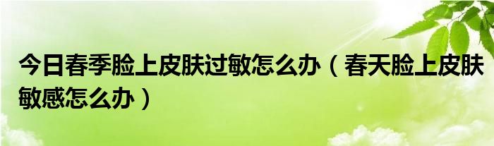 今日春季脸上皮肤过敏怎么办(春天脸上皮肤敏感怎么办)