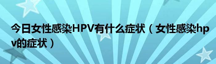 今日女性感染HPV有什么症状(女性感染hpv的症状)