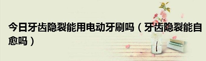 今日牙齿隐裂能用电动牙刷吗(牙齿隐裂能自愈吗)
