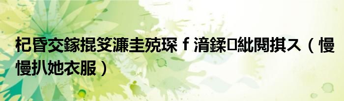 杞昏交鎵掍笅濂圭殑琛f湇鍒紕閱掑ス(慢慢扒她衣服)