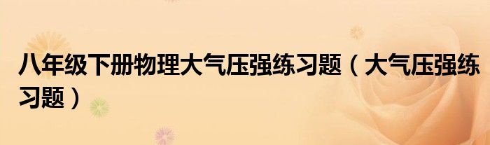 八年级下册物理大气压强练习题(大气压强练习题)