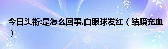 今日头衔:是怎么回事,白眼球发红(结膜充血)