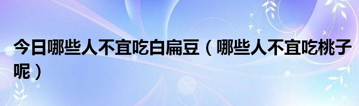 今日哪些人不宜吃白扁豆(哪些人不宜吃桃子呢)