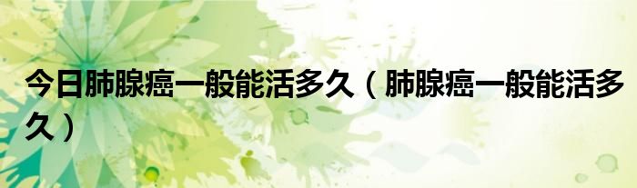今日肺腺癌一般能活多久(肺腺癌一般能活多久)