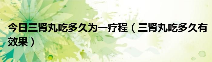 今日三肾丸吃多久为一疗程(三肾丸吃多久有效果)
