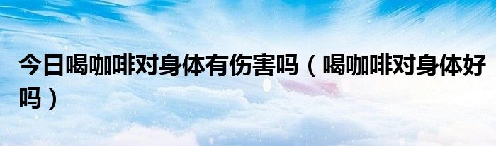 今日喝咖啡对身体有伤害吗(喝咖啡对身体好吗)