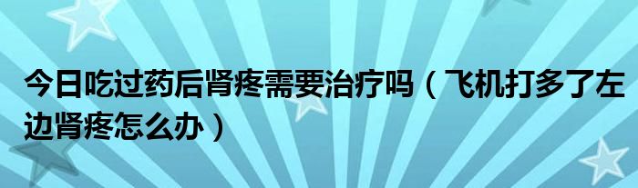 今日吃过药后肾疼需要治疗吗(飞机打多了左边肾疼怎么办)