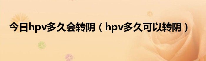 今日hpv多久会转阴（hpv多久可以转阴）
