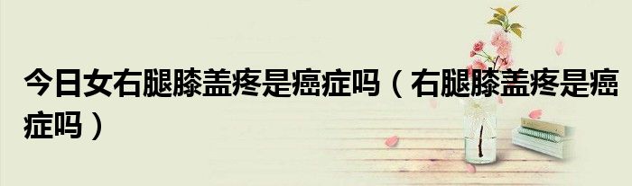 今日女右腿膝盖疼是癌症吗(右腿膝盖疼是癌症吗)