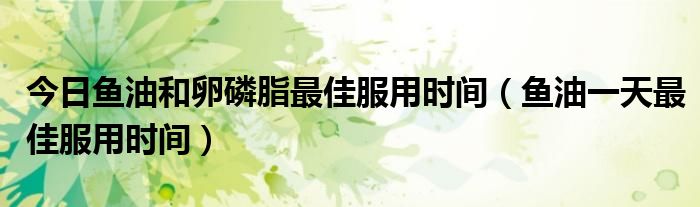 今日鱼油和卵磷脂最佳服用时间(鱼油一天最佳服用时间)