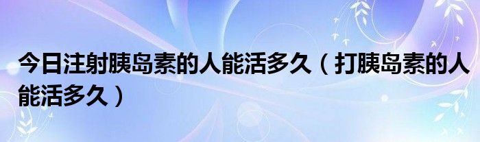 今日注射胰岛素的人能活多久(打胰岛素的人能活多久)