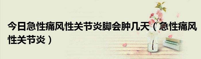 今日急性痛风性关节炎脚会肿几天（急性痛风性关节炎）