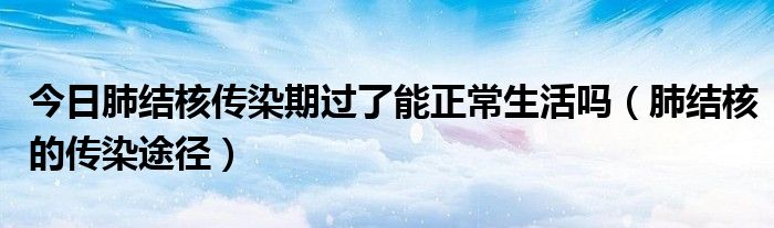 今日肺结核传染期过了能正常生活吗(肺结核的传染途径)