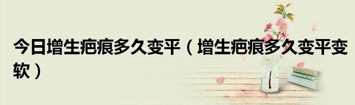 今日增生疤痕多久变平（增生疤痕多久变平变软）
