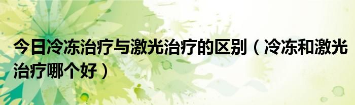 今日冷冻治疗与激光治疗的区别(冷冻和激光治疗哪个好)