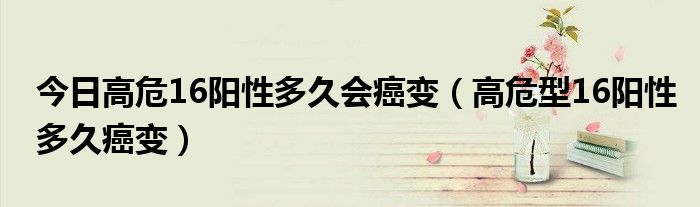 今日高危16阳性多久会癌变(高危型16阳性多久癌变)