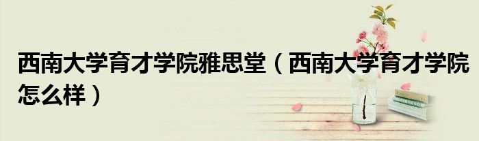 西南大学育才学院雅思堂(西南大学育才学院怎么样)
