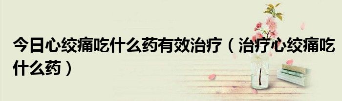 今日心绞痛吃什么药有效治疗(治疗心绞痛吃什么药)