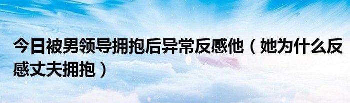 今日被男领导拥抱后异常反感他（她为什么反感丈夫拥抱）