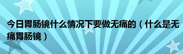 今日胃肠镜什么情况下要做无痛的(什么是无痛胃肠镜)