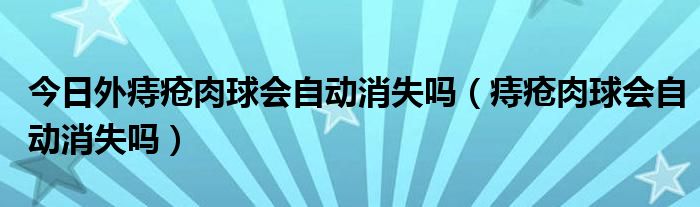 今日外痔疮肉球会自动消失吗(痔疮肉球会自动消失吗)