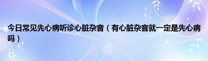 今日常见先心病听诊心脏杂音(有心脏杂音就一定是先心病吗)