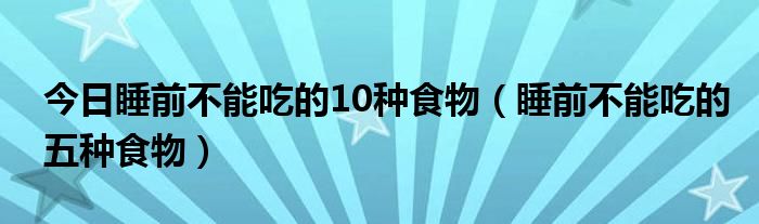 今日睡前不能吃的10种食物(睡前不能吃的五种食物)