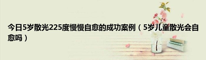 今日5岁散光225度慢慢自愈的成功案例(5岁儿童散光会自愈吗)