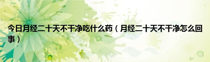 今日月经二十天不干净吃什么药(月经二十天不干净怎么回事)